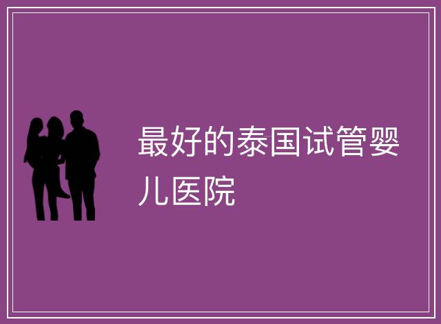 最好的泰國試管嬰兒醫(yī)院