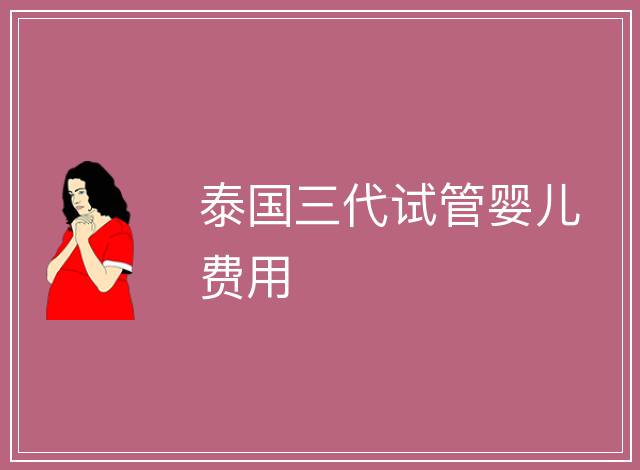 泰國三代試管嬰兒費(fèi)用